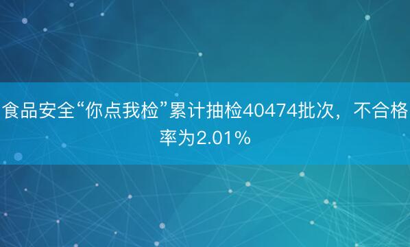 食品安全“你点我检”累计抽检40474批次，不合格率为2.01%