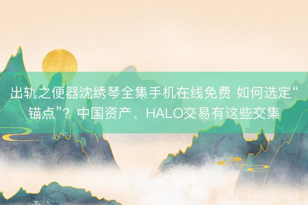 出轨之便器沈绣琴全集手机在线免费 如何选定“锚点”？中国资产、HALO交易有这些交集