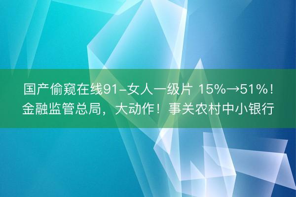 国产偷窥在线91-女人一级片 15%→51%！金融监管总局，大动作！事关农村中小银行