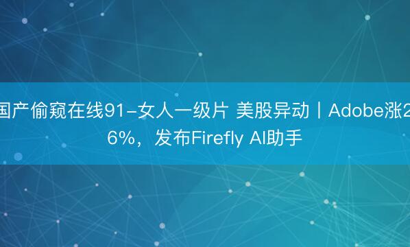 国产偷窥在线91-女人一级片 美股异动丨Adobe涨2.6%，发布Firefly AI助手