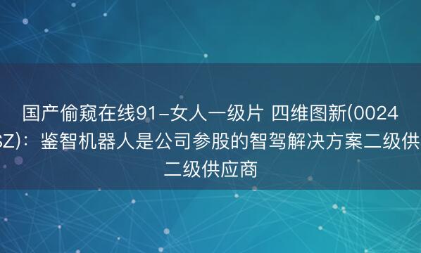 国产偷窥在线91-女人一级片 四维图新(002405.SZ)：鉴智机器人是公司参股的智驾解决方案二级供应商