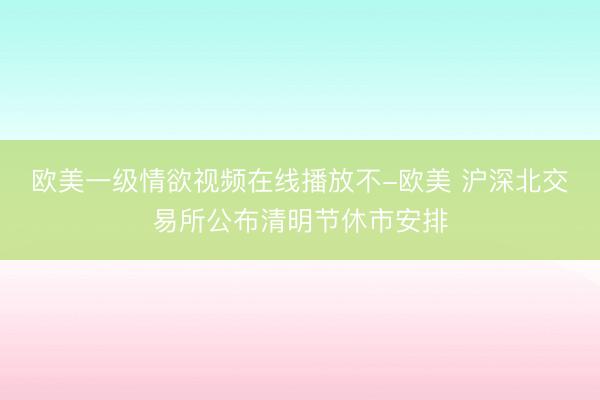 欧美一级情欲视频在线播放不-欧美 沪深北交易所公布清明节休市安排