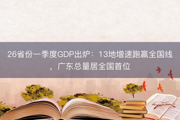 26省份一季度GDP出炉：13地增速跑赢全国线，广东总量居全国首位