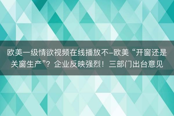 欧美一级情欲视频在线播放不-欧美 “开窗还是关窗生产”？企业反映强烈！三部门出台意见