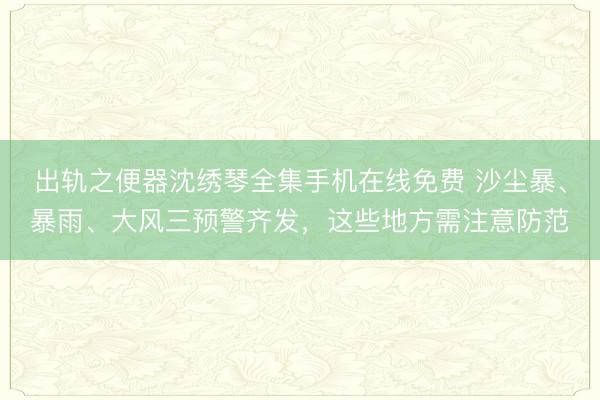 出轨之便器沈绣琴全集手机在线免费 沙尘暴、暴雨、大风三预警齐发，这些地方需注意防范
