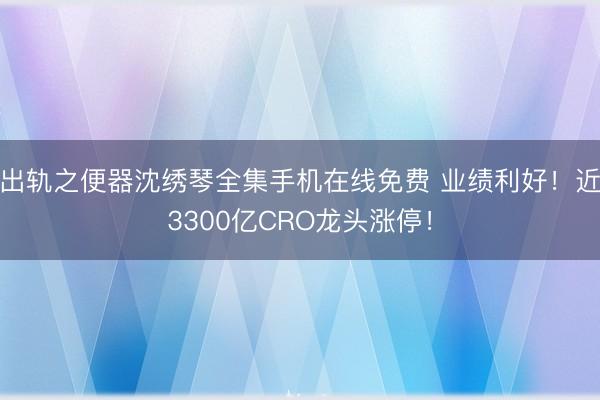 出轨之便器沈绣琴全集手机在线免费 业绩利好！近3300亿CRO龙头涨停！
