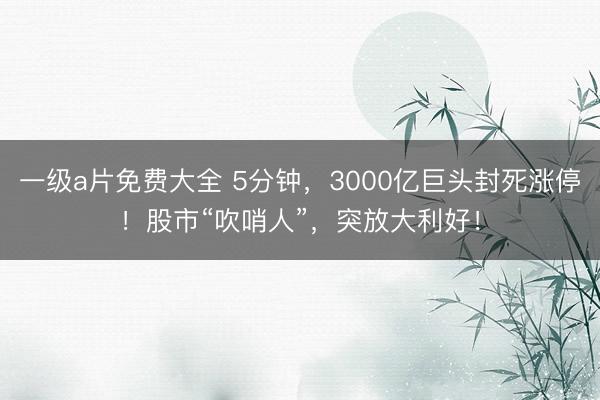一级a片免费大全 5分钟，3000亿巨头封死涨停！股市“吹哨人”，突放大利好！