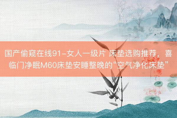 国产偷窥在线91-女人一级片 床垫选购推荐，喜临门净眠M60床垫安睡整晚的“空气净化床垫”