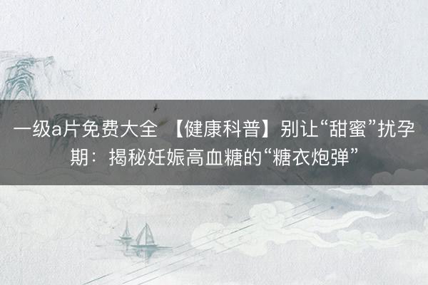 一级a片免费大全 【健康科普】别让“甜蜜”扰孕期：揭秘妊娠高血糖的“糖衣炮弹”