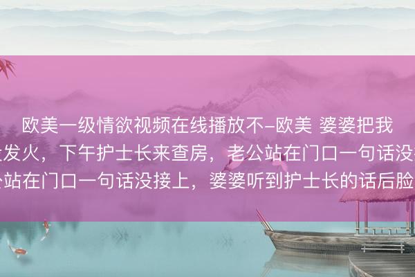 欧美一级情欲视频在线播放不-欧美 婆婆把我月子餐换成剩菜，我没发火，下午护士长来查房，老公站在门口一句话没接上，婆婆听到护士长的话后脸色发白