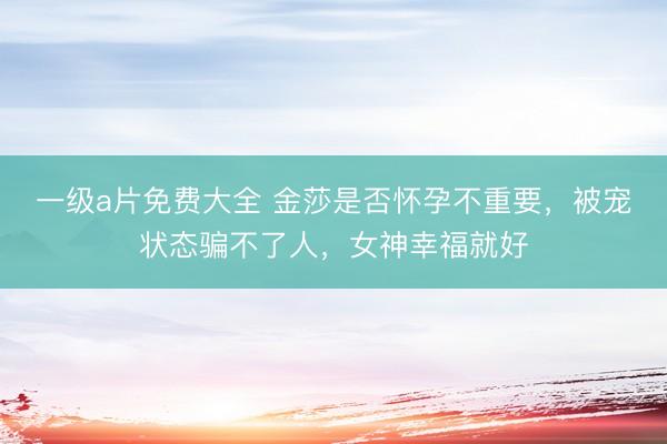 一级a片免费大全 金莎是否怀孕不重要，被宠状态骗不了人，女神幸福就好