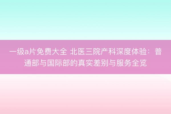 一级a片免费大全 北医三院产科深度体验：普通部与国际部的真实差别与服务全览