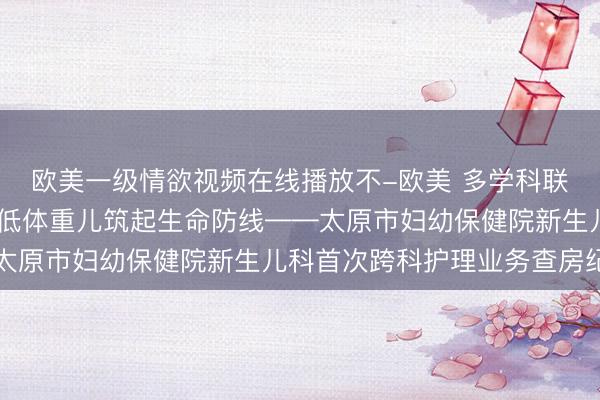 欧美一级情欲视频在线播放不-欧美 多学科联合护理查房 为早产极低体重儿筑起生命防线——太原市妇幼保健院新生儿科首次跨科护理业务查房纪实