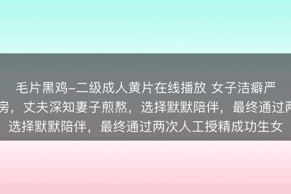 毛片黒鸡-二级成人黄片在线播放 女子洁癖严重，结婚19年无法同房，丈夫深知妻子煎熬，选择默默陪伴，最终通过两次人工授精成功生女