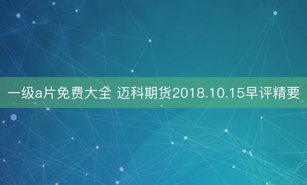 一级a片免费大全 迈科期货2018.10.15早评精要