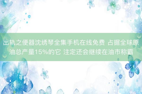出轨之便器沈绣琴全集手机在线免费 占据全球原油总产量15%的它 注定还会继续在油市称霸