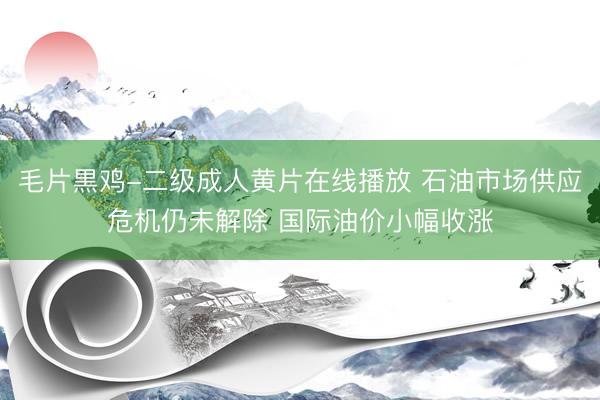 毛片黒鸡-二级成人黄片在线播放 石油市场供应危机仍未解除 国际油价小幅收涨