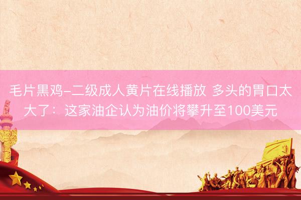 毛片黒鸡-二级成人黄片在线播放 多头的胃口太大了：这家油企认为油价将攀升至100美元