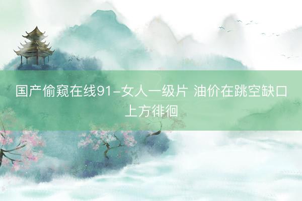 国产偷窥在线91-女人一级片 油价在跳空缺口上方徘徊