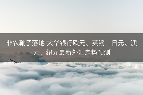 非农靴子落地 大华银行欧元、英镑、日元、澳元、纽元最新外汇走势预测