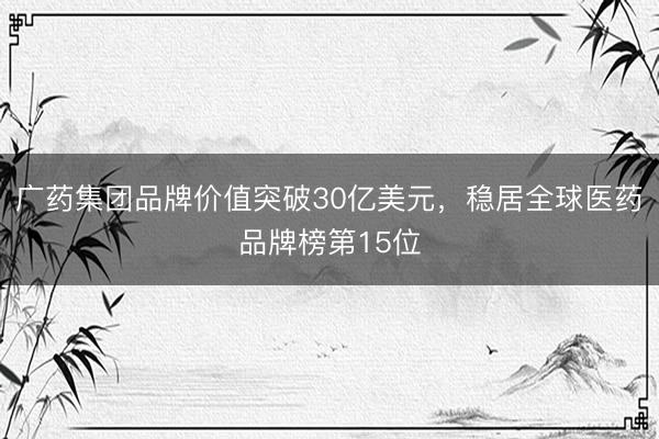 广药集团品牌价值突破30亿美元，稳居全球医药品牌榜第15位