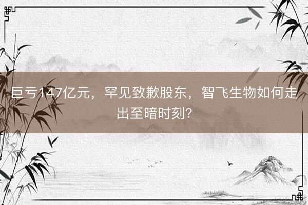 巨亏147亿元，罕见致歉股东，智飞生物如何走出至暗时刻？