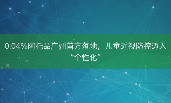 0.04%阿托品广州首方落地，儿童近视防控迈入“个性化”