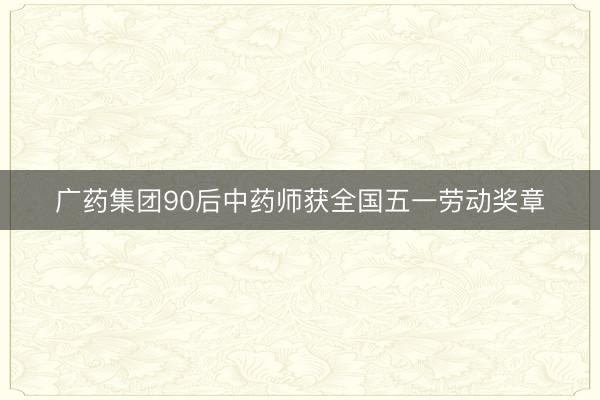 广药集团90后中药师获全国五一劳动奖章
