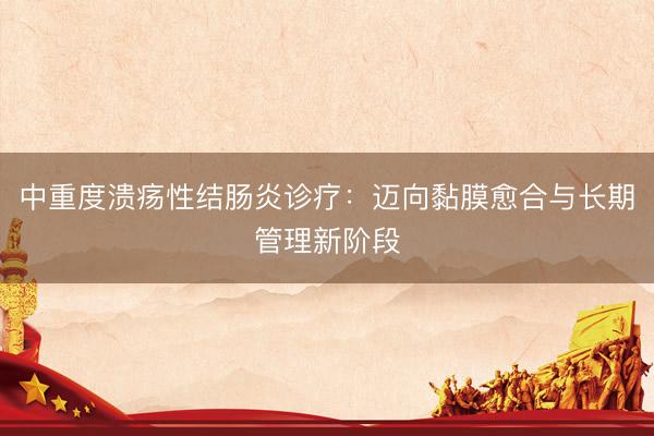 中重度溃疡性结肠炎诊疗：迈向黏膜愈合与长期管理新阶段