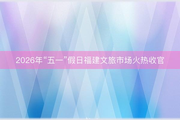 2026年“五一”假日福建文旅市场火热收官