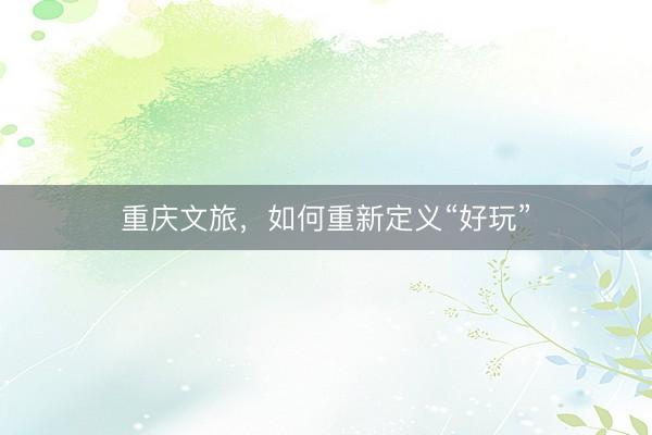 重庆文旅，如何重新定义“好玩”