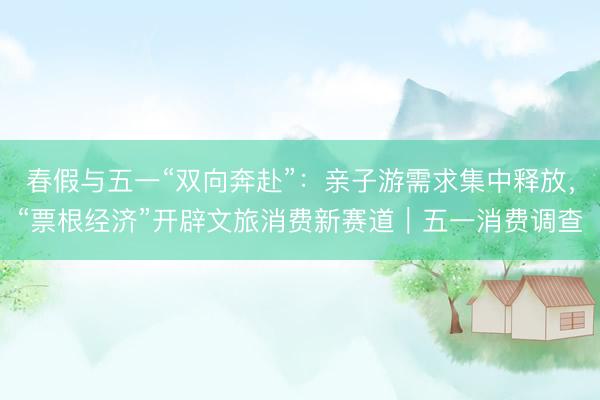 春假与五一“双向奔赴”：亲子游需求集中释放，“票根经济”开辟文旅消费新赛道｜五一消费调查