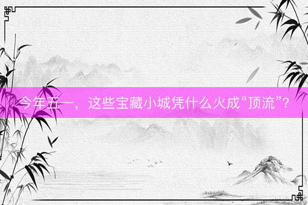 今年五一，这些宝藏小城凭什么火成“顶流”？