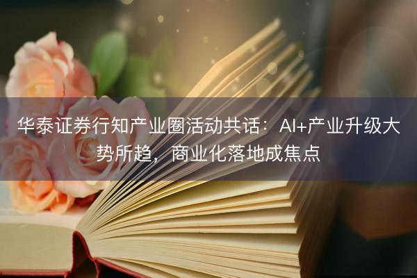 华泰证券行知产业圈活动共话：AI+产业升级大势所趋，商业化落地成焦点
