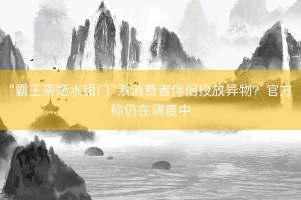 “霸王茶姬水银门”系消费者伴侣投放异物？官方称仍在调查中