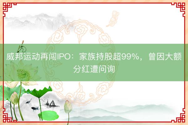 威邦运动再闯IPO：家族持股超99%，曾因大额分红遭问询