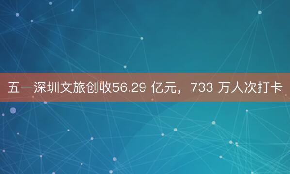 五一深圳文旅创收56.29 亿元，733 万人次打卡