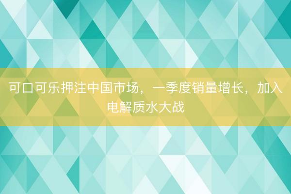 可口可乐押注中国市场，一季度销量增长，加入电解质水大战