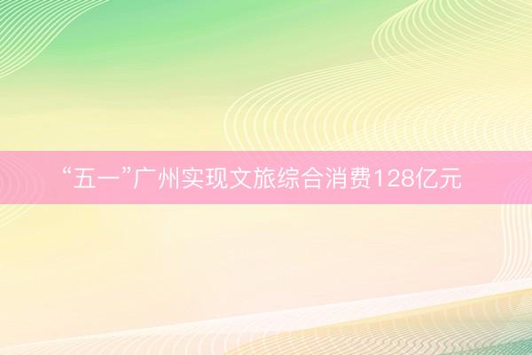 “五一”广州实现文旅综合消费128亿元