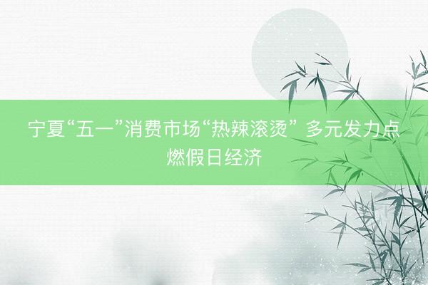 宁夏“五一”消费市场“热辣滚烫”&amp;#32;多元发力点燃假日经济
