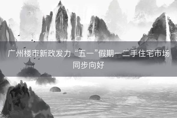 广州楼市新政发力 “五一”假期一二手住宅市场同步向好