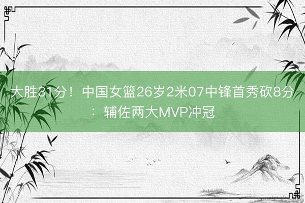 大胜31分！中国女篮26岁2米07中锋首秀砍8分：辅佐两大MVP冲冠