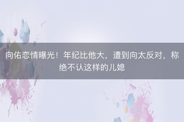 向佑恋情曝光！年纪比他大，遭到向太反对，称绝不认这样的儿媳