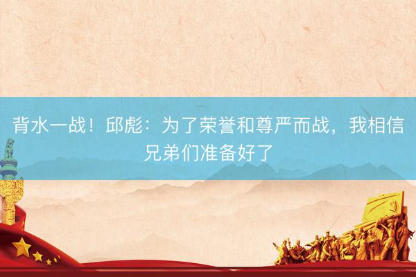 背水一战！邱彪：为了荣誉和尊严而战，我相信兄弟们准备好了
