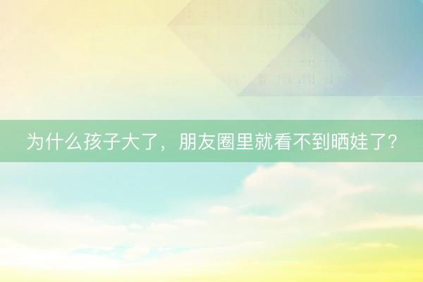 为什么孩子大了，朋友圈里就看不到晒娃了？
