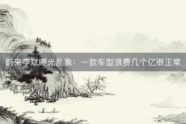 蔚来李斌曝光乱象：一款车型浪费几个亿很正常