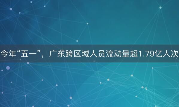 今年“五一”，广东跨区域人员流动量超1.79亿人次