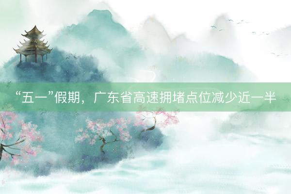 “五一”假期，广东省高速拥堵点位减少近一半