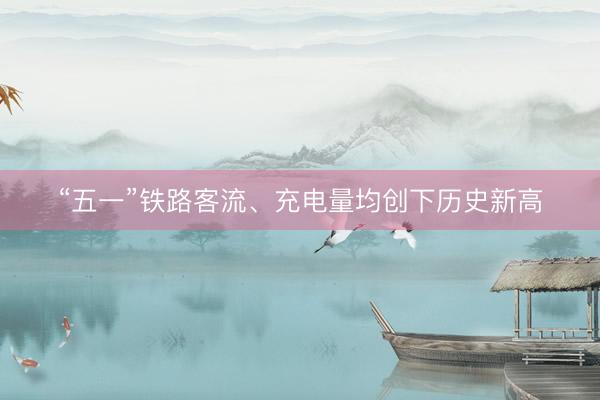 “五一”铁路客流、充电量均创下历史新高