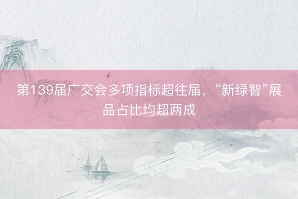 第139届广交会多项指标超往届，“新绿智”展品占比均超两成